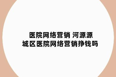 医院网络营销 河源源城区医院网络营销挣钱吗